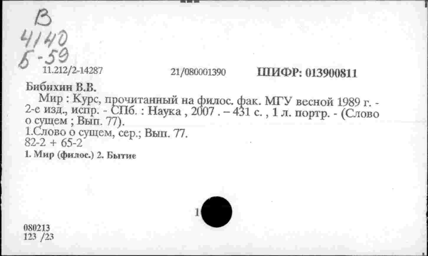 ﻿£■■59
11.212/2-14287	21/080001390 ШИФР: 013900811
Бибихин В.В.
Мир : Курс, прочитанный на филос. фак. МГУ весной 1989 г -2-е изд, испр. - СПб. : Наука , 2007 . - 431 с., 1 л. портр. - (Слово о сущем ; Вып. 77).
1-Слово о сущем, сер.; Вып. 77.
82-2 + 65-2
1. Мир (филос.) 2. Бытие
080213
123 /23